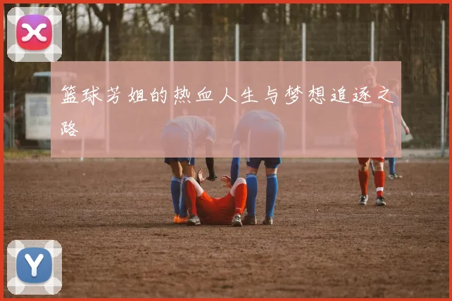 篮球芳姐的热血人生与梦想追逐之路