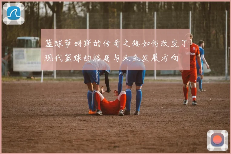 篮球萨姆斯的传奇之路如何改变了现代篮球的格局与未来发展方向