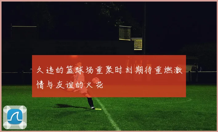 久违的篮球场重聚时刻期待重燃激情与友谊的火花