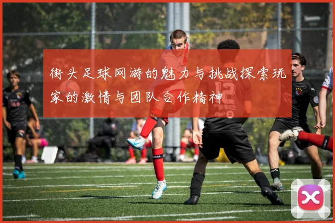 街头足球网游的魅力与挑战探索玩家的激情与团队合作精神