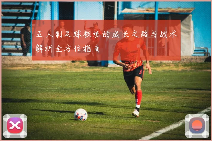 五人制足球教练的成长之路与战术解析全方位指南