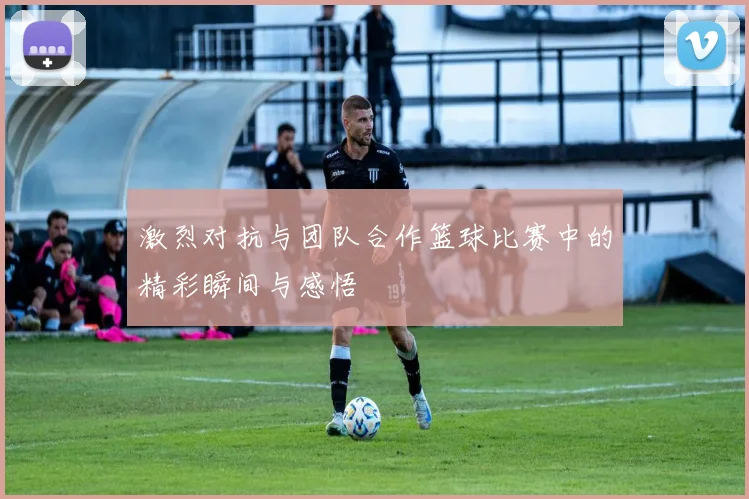 激烈对抗与团队合作篮球比赛中的精彩瞬间与感悟