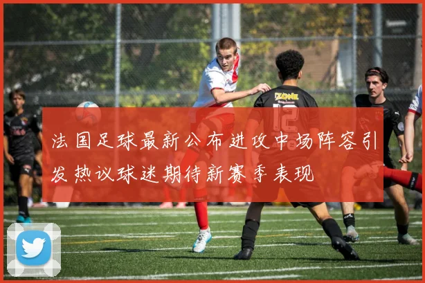 法国足球最新公布进攻中场阵容引发热议球迷期待新赛季表现